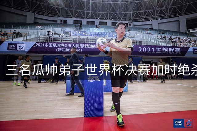 三名瓜帅弟子世界杯决赛加时绝杀 师徒传承书写传奇