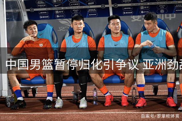 中国男篮暂停归化引争议 亚洲劲敌虎视眈眈备战新赛季