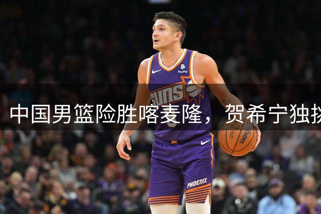 中国男篮险胜喀麦隆，贺希宁独挑大梁暴露团队隐患