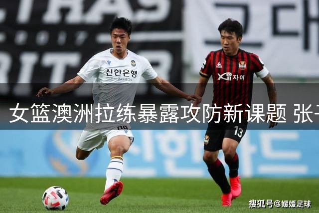 女篮澳洲拉练暴露攻防新课题 张子宇表现获教练组肯定