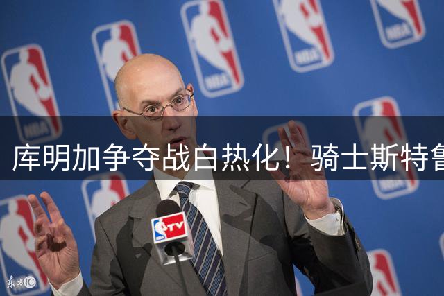 库明加争夺战白热化！骑士斯特鲁斯+双次轮报价力压湖人
