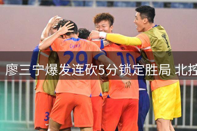 廖三宁爆发连砍5分锁定胜局 北控男篮狂胜对手30分