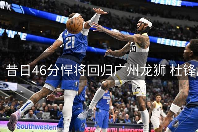 昔日46分悍将回归广州龙狮 杜锋麾下迷失的他能否重焕光彩？