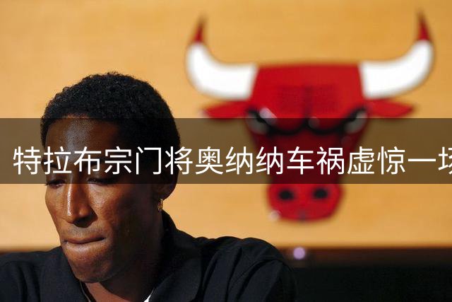 特拉布宗门将奥纳纳车祸虚惊一场 主席证实伤情无虞
