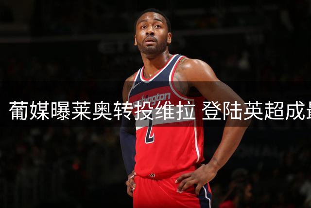 葡媒曝莱奥转投维拉 登陆英超成最终选择