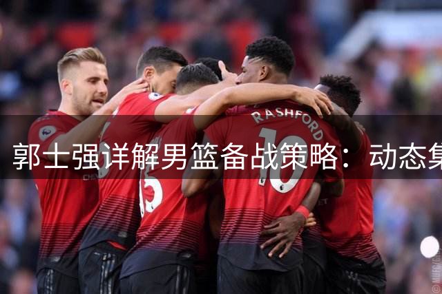 郭士强详解男篮备战策略：动态集训显成效 关键战前强调"以我为主