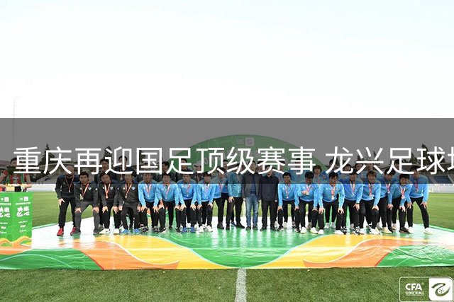 重庆再迎国足顶级赛事 龙兴足球场锁定9月底国际邀请赛
