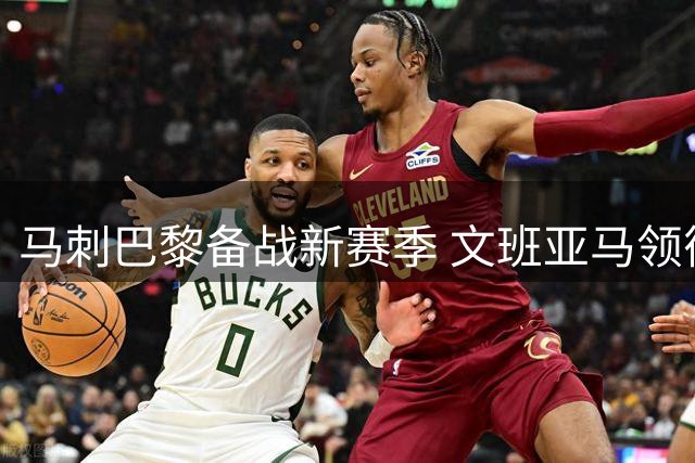 马刺巴黎备战新赛季 文班亚马领衔训练氛围高涨