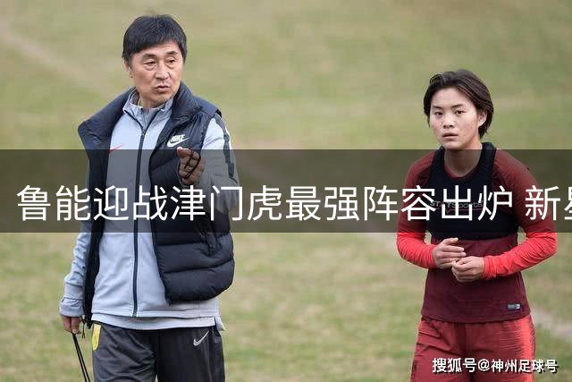 鲁能迎战津门虎最强阵容出炉 新星依木兰或迎来首发良机