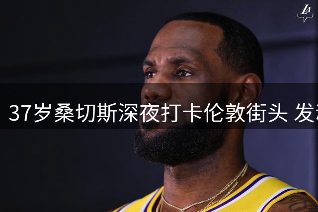 37岁桑切斯深夜打卡伦敦街头 发动人视频重温枪手高光时刻
