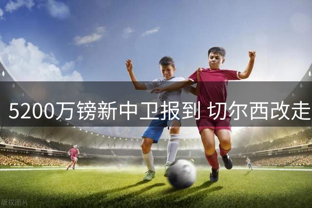 5200万镑新中卫报到 切尔西改走“成熟路线”了？